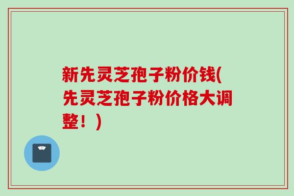 新先灵芝孢子粉价钱(先灵芝孢子粉价格大调整！)