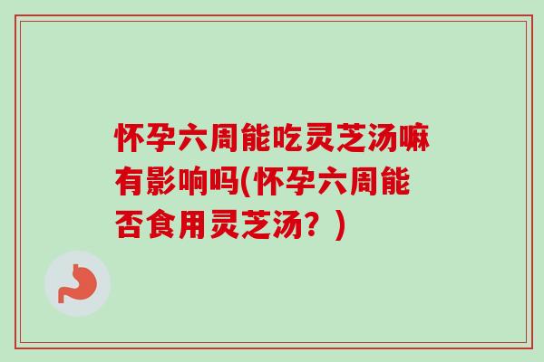 怀孕六周能吃灵芝汤嘛有影响吗(怀孕六周能否食用灵芝汤？)