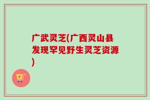 广武灵芝(广西灵山县发现罕见野生灵芝资源)