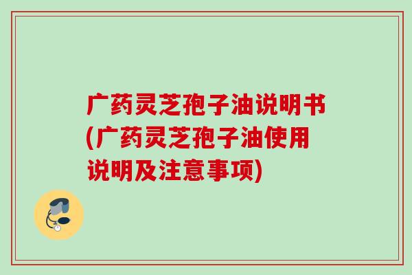 广药灵芝孢子油说明书(广药灵芝孢子油使用说明及注意事项)