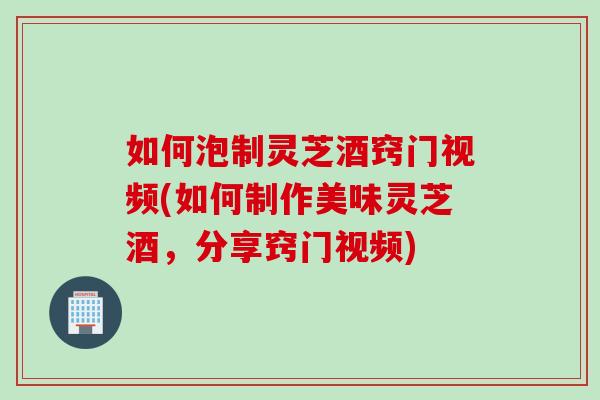 如何泡制灵芝酒窍门视频(如何制作美味灵芝酒,分享窍门视频) 如何泡制灵芝酒窍门视频(如何制作美味灵芝酒,分享窍门视频)