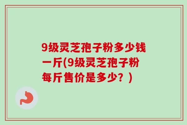9级灵芝孢子粉多少钱一斤(9级灵芝孢子粉每斤售价是多少?) 9级灵芝孢子粉多少钱一斤(9级灵芝孢子粉每斤售价是多少?)