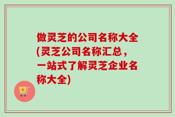 做灵芝的公司名称大全(灵芝公司名称汇总，一站式了解灵芝企业名称大全)