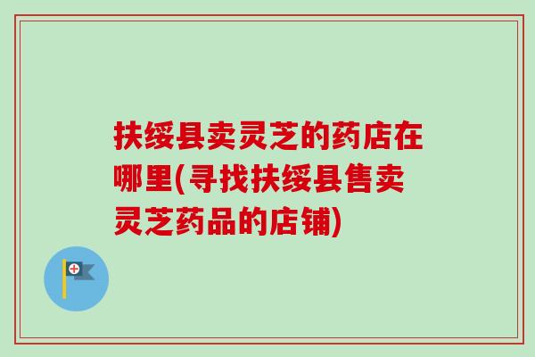 扶绥县卖灵芝的药店在哪里(寻找扶绥县售卖灵芝药品的店铺)