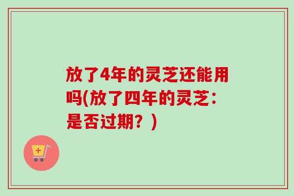 放了4年的灵芝还能用吗(放了四年的灵芝：是否过期？)