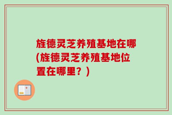 旌德灵芝养殖基地在哪(旌德灵芝养殖基地位置在哪里？)