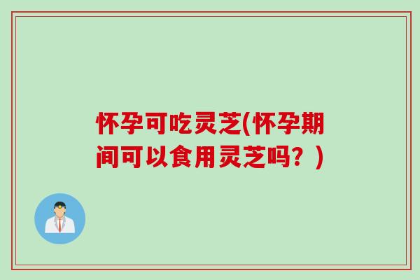 怀孕可吃灵芝(怀孕期间可以食用灵芝吗？)