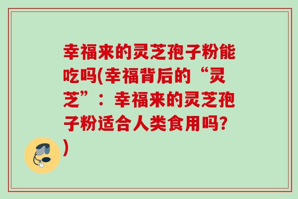 幸福来的灵芝孢子粉能吃吗(幸福背后的“灵芝”：幸福来的灵芝孢子粉适合人类食用吗？)