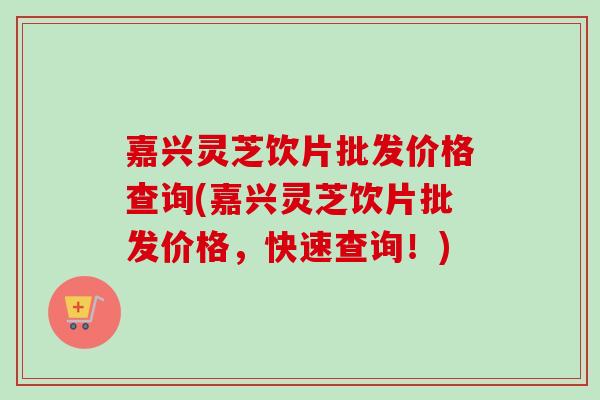 嘉兴灵芝饮片批发价格查询(嘉兴灵芝饮片批发价格，快速查询！)