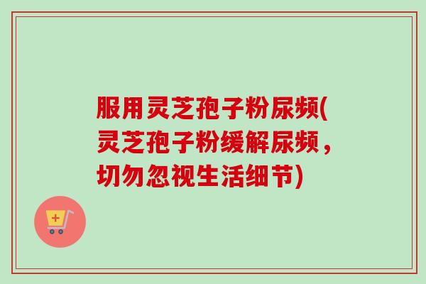 服用灵芝孢子粉尿频(灵芝孢子粉缓解尿频，切勿忽视生活细节)