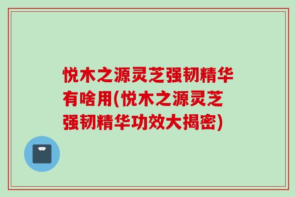 悦木之源灵芝强韧精华有啥用(悦木之源灵芝强韧精华功效大揭密)