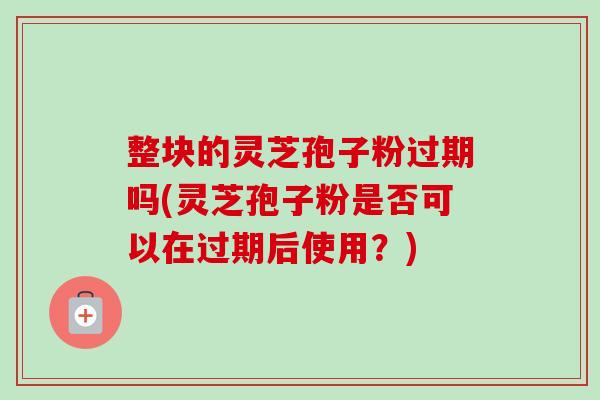 整块的灵芝孢子粉过期吗(灵芝孢子粉是否可以在过期后使用?) 整块的灵芝孢子粉过期吗(灵芝孢子粉是否可以在过期后使用?)