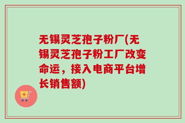 无锡灵芝孢子粉厂(无锡灵芝孢子粉工厂改变命运，接入电商平台增长销售额)