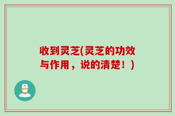 收到灵芝(灵芝的功效与作用，说的清楚！)