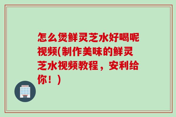 怎么煲鲜灵芝水好喝呢视频(制作美味的鲜灵芝水视频教程，安利给你！)