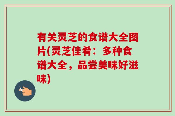 有关灵芝的食谱大全图片(灵芝佳肴：多种食谱大全，品尝美味好滋味)