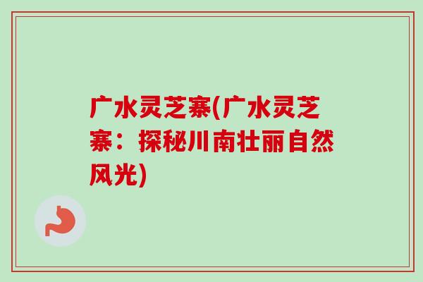 广水灵芝寨(广水灵芝寨：探秘川南壮丽自然风光)