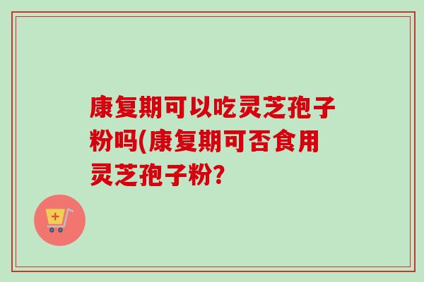 康复期可以吃灵芝孢子粉吗(康复期可否食用灵芝孢子粉? 康复期可以吃灵芝孢子粉吗(康复期可否食用灵芝孢子粉?