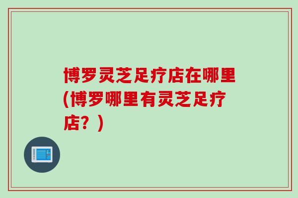 博罗灵芝足疗店在哪里(博罗哪里有灵芝足疗店？)