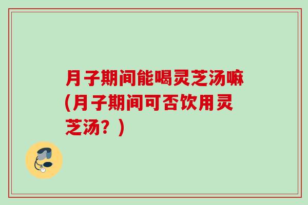 月子期间能喝灵芝汤嘛(月子期间可否饮用灵芝汤？)