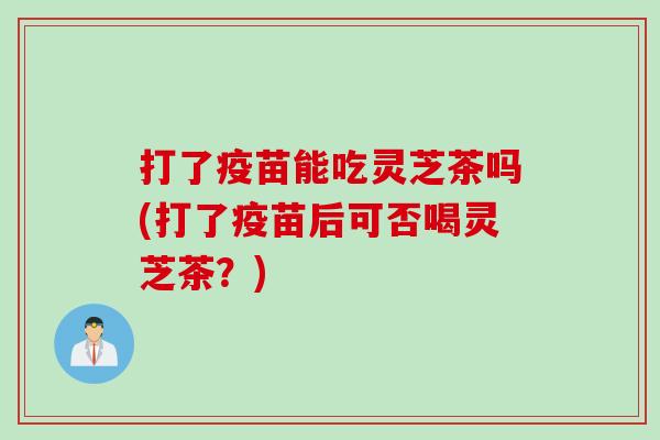 打了疫苗能吃灵芝茶吗(打了疫苗后可否喝灵芝茶?) 打了疫苗能吃灵芝茶吗(打了疫苗后可否喝灵芝茶?)