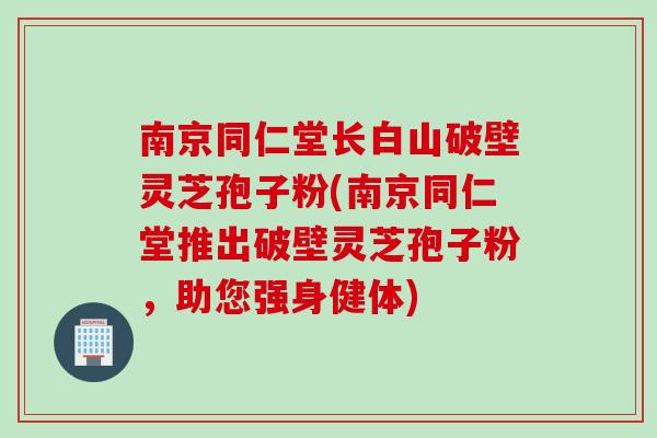 南京同仁堂长白山破壁灵芝孢子粉(南京同仁堂推出破壁灵芝孢子粉，助您强身健体)