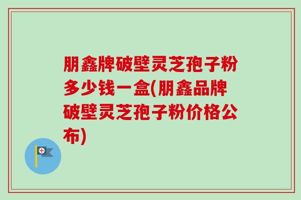 朋鑫牌破壁灵芝孢子粉多少钱一盒(朋鑫品牌破壁灵芝孢子粉价格公布)