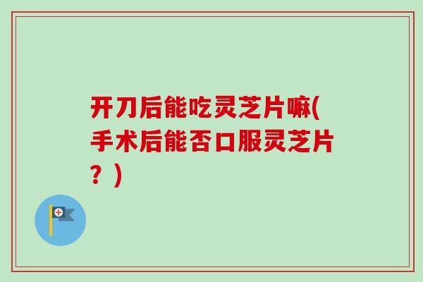 开刀后能吃灵芝片嘛(手术后能否口服灵芝片？)