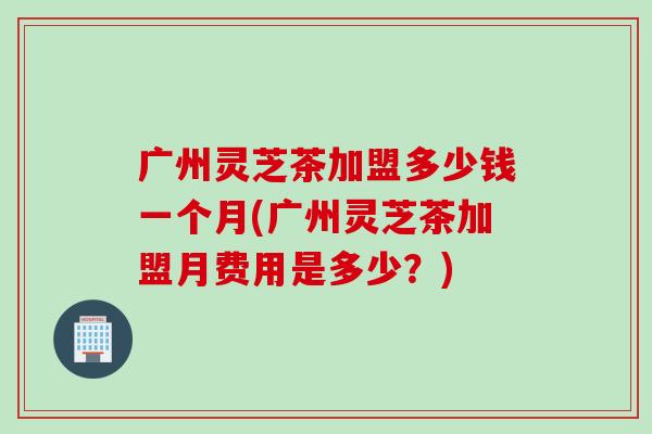 广州灵芝茶加盟多少钱一个月(广州灵芝茶加盟月费用是多少?) 广州灵芝茶加盟多少钱一个月(广州灵芝茶加盟月费用是多少?)