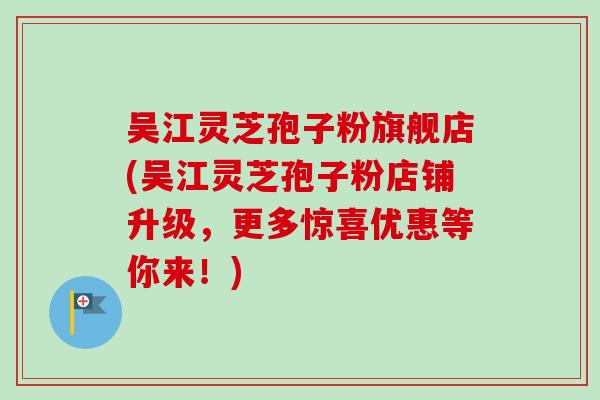 吴江灵芝孢子粉旗舰店(吴江灵芝孢子粉店铺升级，更多惊喜优惠等你来！)