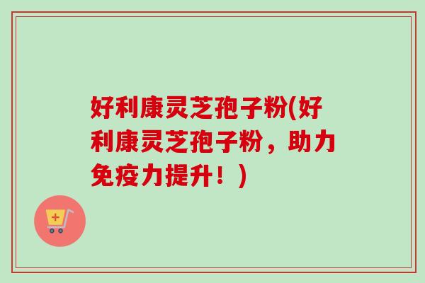好利康灵芝孢子粉(好利康灵芝孢子粉，助力免疫力提升！)