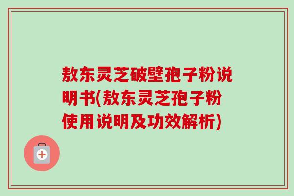 敖东灵芝破壁孢子粉说明书(敖东灵芝孢子粉使用说明及功效解析)
