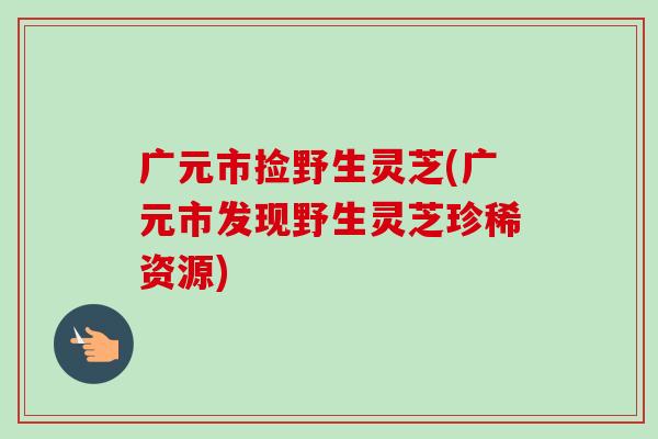 广元市捡野生灵芝(广元市发现野生灵芝珍稀资源)