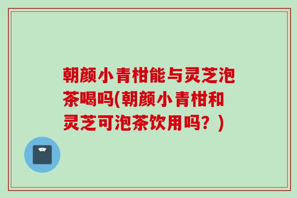 朝颜小青柑能与灵芝泡茶喝吗(朝颜小青柑和灵芝可泡茶饮用吗？)