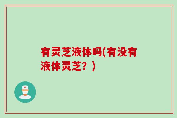 有灵芝液体吗(有没有液体灵芝?) 有灵芝液体吗(有没有液体灵芝?)