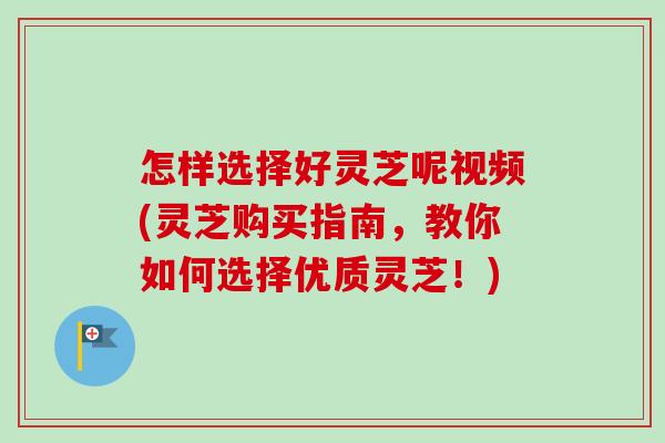 怎样选择好灵芝呢视频(灵芝购买指南，教你如何选择优质灵芝！)