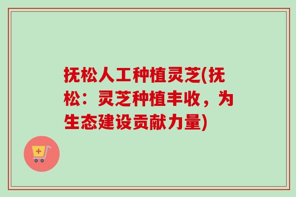 抚松人工种植灵芝(抚松：灵芝种植丰收，为生态建设贡献力量)