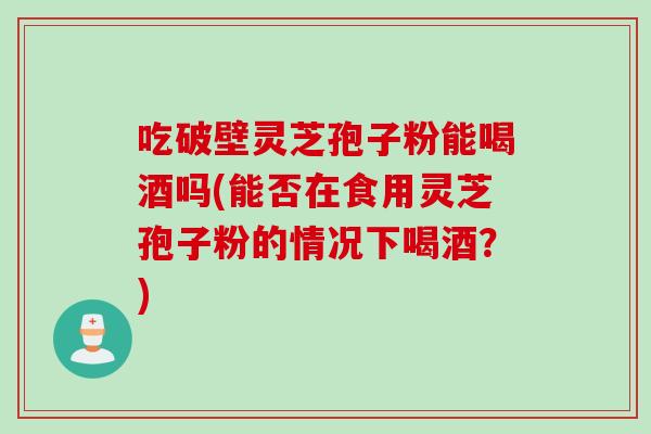 吃破壁灵芝孢子粉能喝酒吗(能否在食用灵芝孢子粉的情况下喝酒?) 吃破壁灵芝孢子粉能喝酒吗(能否在食用灵芝孢子粉的情况下喝酒?)