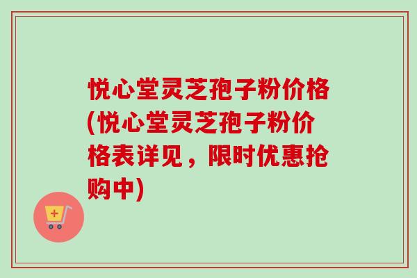 悦心堂灵芝孢子粉价格(悦心堂灵芝孢子粉价格表详见，限时优惠抢购中)