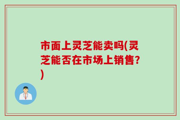 市面上灵芝能卖吗(灵芝能否在市场上销售？)