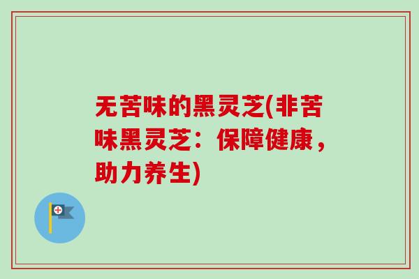 无苦味的黑灵芝(非苦味黑灵芝：保障健康，助力养生)