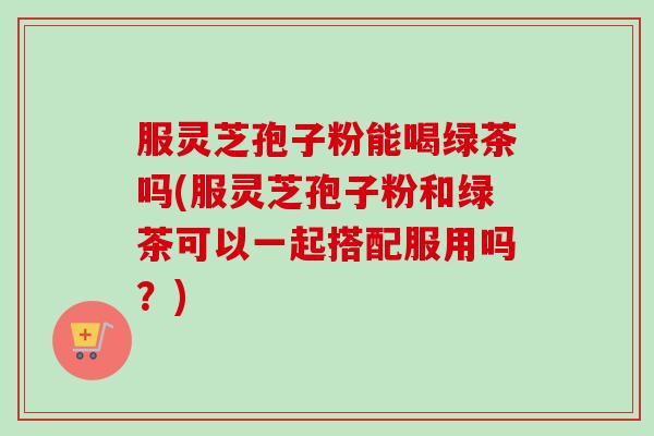 服灵芝孢子粉能喝绿茶吗(服灵芝孢子粉和绿茶可以一起搭配服用吗？)