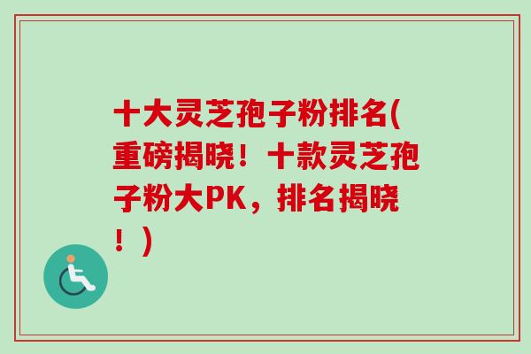 十大灵芝孢子粉排名(重磅揭晓！十款灵芝孢子粉大PK，排名揭晓！)