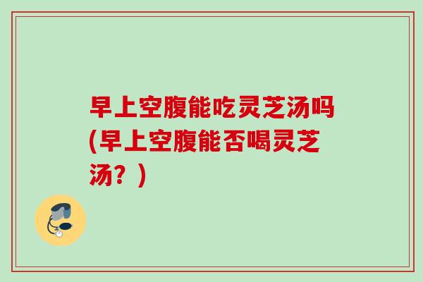 早上空腹能吃灵芝汤吗(早上空腹能否喝灵芝汤？)