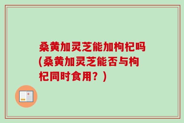 桑黄加灵芝能加枸杞吗(桑黄加灵芝能否与枸杞同时食用？)