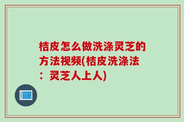 桔皮怎么做洗涤灵芝的方法视频(桔皮洗涤法：灵芝人上人)