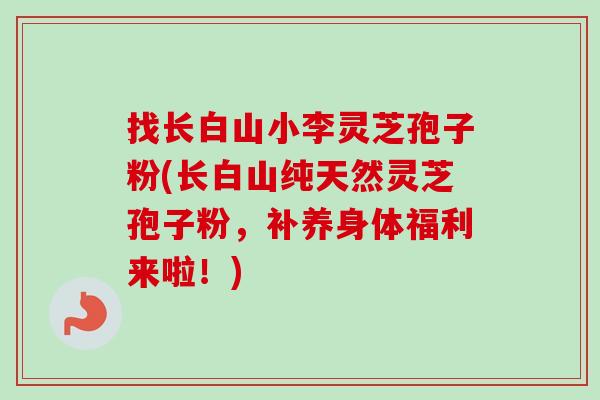 找长白山小李灵芝孢子粉(长白山纯天然灵芝孢子粉，补养身体福利来啦！)