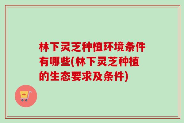 林下灵芝种植环境条件有哪些(林下灵芝种植的生态要求及条件) 林下灵芝种植环境条件有哪些(林下灵芝种植的生态要求及条件)
