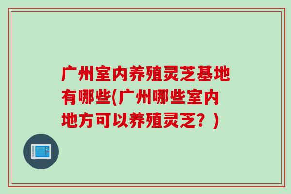 广州室内养殖灵芝基地有哪些(广州哪些室内地方可以养殖灵芝?) 广州室内养殖灵芝基地有哪些(广州哪些室内地方可以养殖灵芝?)
