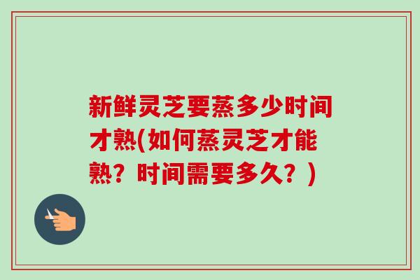 新鲜灵芝要蒸多少时间才熟(如何蒸灵芝才能熟?时间需要多久?) 新鲜灵芝要蒸多少时间才熟(如何蒸灵芝才能熟?时间需要多久?)